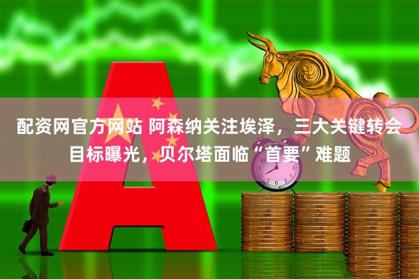 配资网官方网站 阿森纳关注埃泽，三大关键转会目标曝光，贝尔塔面临“首要”难题