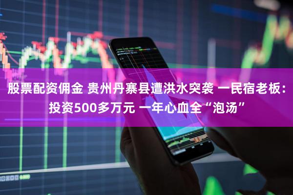 股票配资佣金 贵州丹寨县遭洪水突袭 一民宿老板：投资500多万元 一年心血全“泡汤”