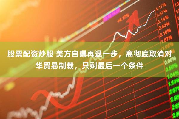 股票配资炒股 美方自曝再退一步，离彻底取消对华贸易制裁，只剩最后一个条件