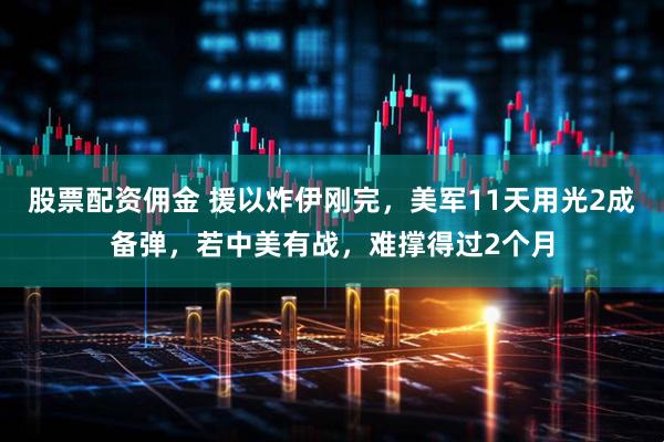 股票配资佣金 援以炸伊刚完，美军11天用光2成备弹，若中美有战，难撑得过2个月