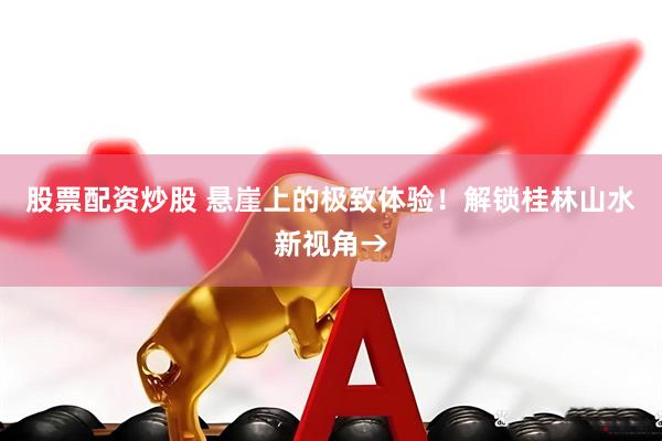 股票配资炒股 悬崖上的极致体验！解锁桂林山水新视角→