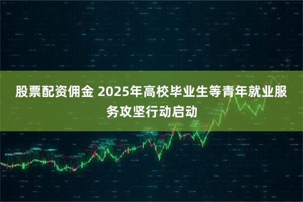股票配资佣金 2025年高校毕业生等青年就业服务攻坚行动启动