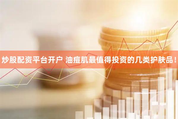 炒股配资平台开户 油痘肌最值得投资的几类护肤品！