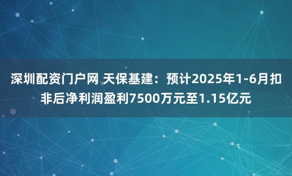 深圳配资门户网 天保基建：预计2025年1-6月扣非后净利润盈利7500万元至1.15亿元