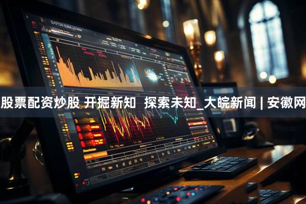 股票配资炒股 开掘新知  探索未知_大皖新闻 | 安徽网