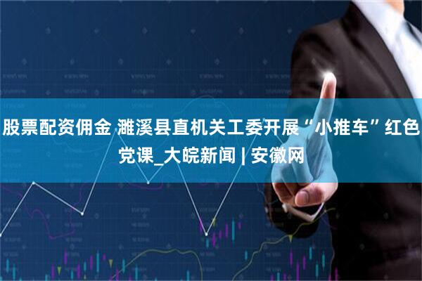 股票配资佣金 濉溪县直机关工委开展“小推车”红色党课_大皖新闻 | 安徽网