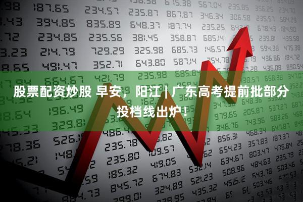 股票配资炒股 早安，阳江 | 广东高考提前批部分投档线出炉！