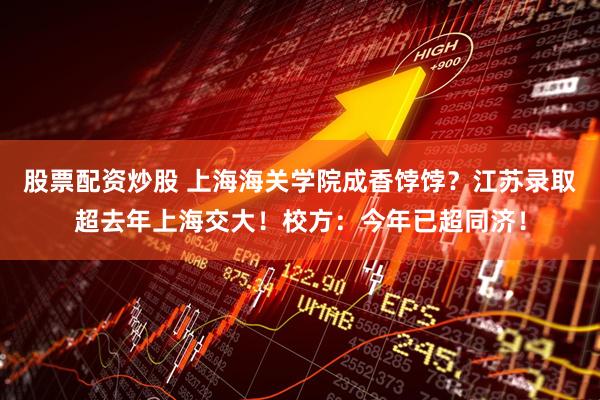 股票配资炒股 上海海关学院成香饽饽？江苏录取超去年上海交大！校方：今年已超同济！