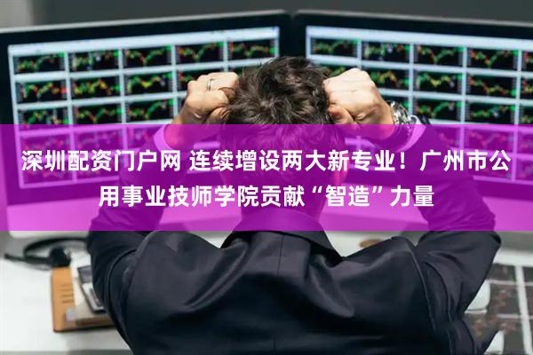 深圳配资门户网 连续增设两大新专业！广州市公用事业技师学院贡献“智造”力量