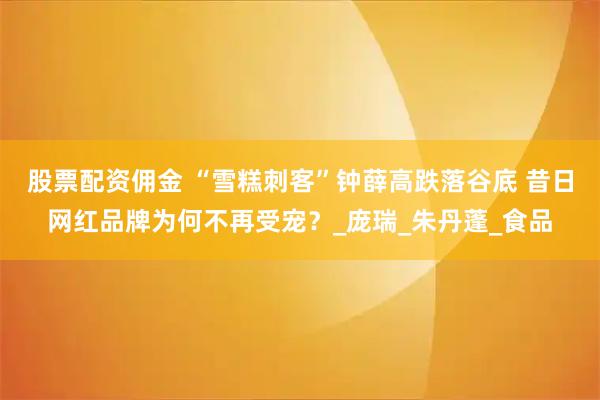 股票配资佣金 “雪糕刺客”钟薛高跌落谷底 昔日网红品牌为何不再受宠？_庞瑞_朱丹蓬_食品
