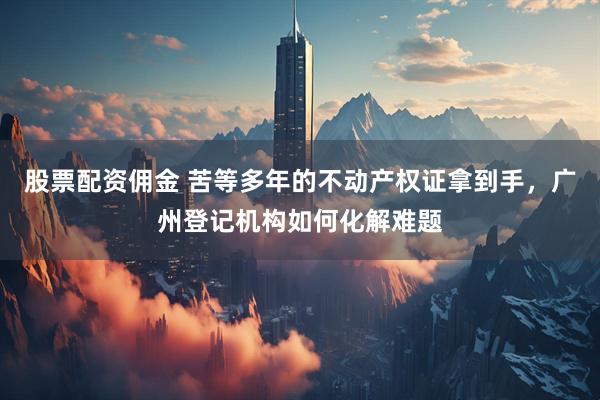 股票配资佣金 苦等多年的不动产权证拿到手，广州登记机构如何化解难题