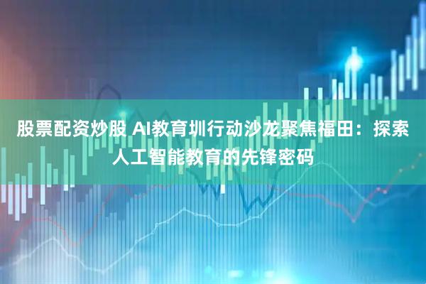 股票配资炒股 AI教育圳行动沙龙聚焦福田：探索人工智能教育的先锋密码