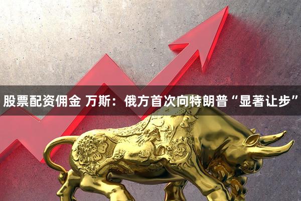 股票配资佣金 万斯：俄方首次向特朗普“显著让步”