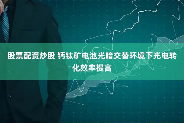 股票配资炒股 钙钛矿电池光暗交替环境下光电转化效率提高