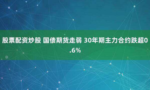 股票配资炒股 国债期货走弱 30年期主力合约跌超0.6%