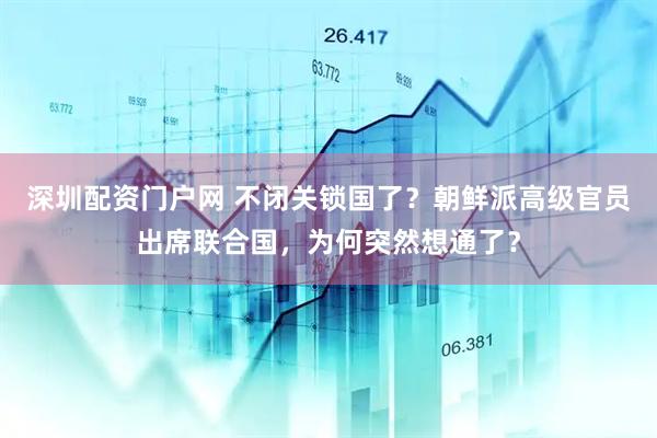 深圳配资门户网 不闭关锁国了？朝鲜派高级官员出席联合国，为何突然想通了？