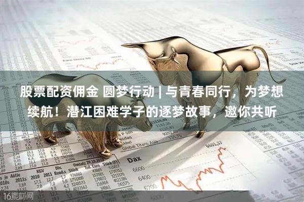 股票配资佣金 圆梦行动 | 与青春同行，为梦想续航！潜江困难学子的逐梦故事，邀你共听