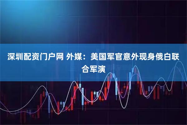 深圳配资门户网 外媒：美国军官意外现身俄白联合军演