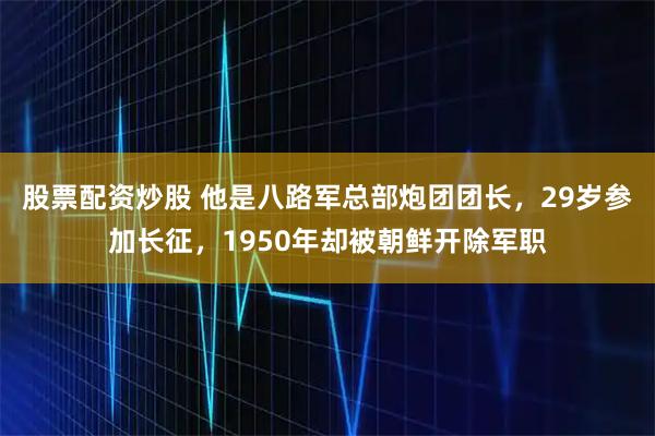 股票配资炒股 他是八路军总部炮团团长，29岁参加长征，1950年却被朝鲜开除军职
