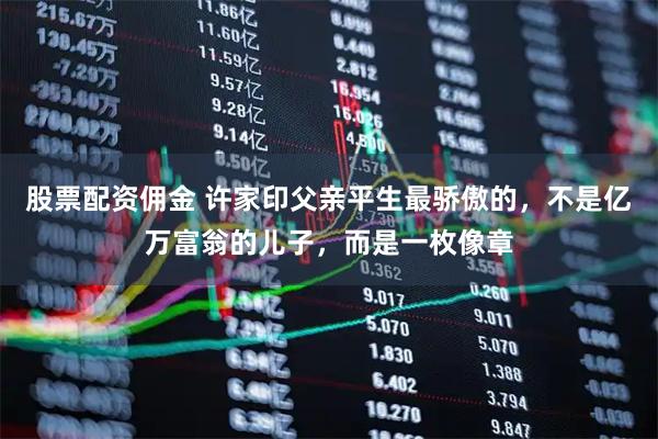 股票配资佣金 许家印父亲平生最骄傲的，不是亿万富翁的儿子，而是一枚像章