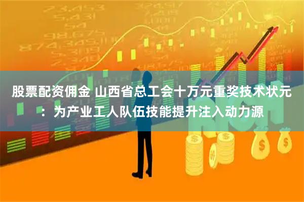 股票配资佣金 山西省总工会十万元重奖技术状元：为产业工人队伍技能提升注入动力源