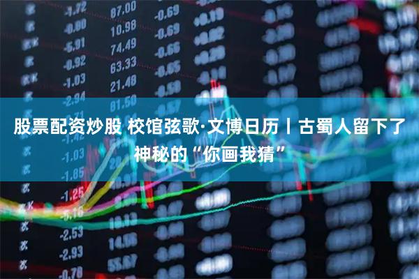 股票配资炒股 校馆弦歌·文博日历丨古蜀人留下了神秘的“你画我猜”